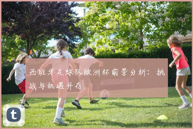 西班牙足球队欧洲杯前景分析:挑战与机遇并存