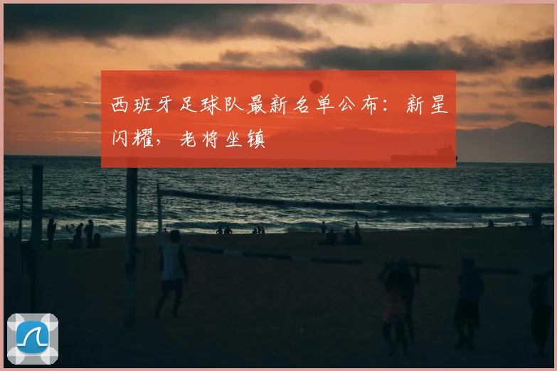 西班牙足球队最新名单公布:新星闪耀,老将坐镇