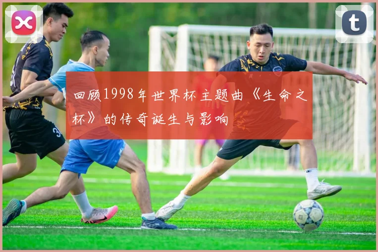 回顾1998年世界杯主题曲《生命之杯》的传奇诞生与影响