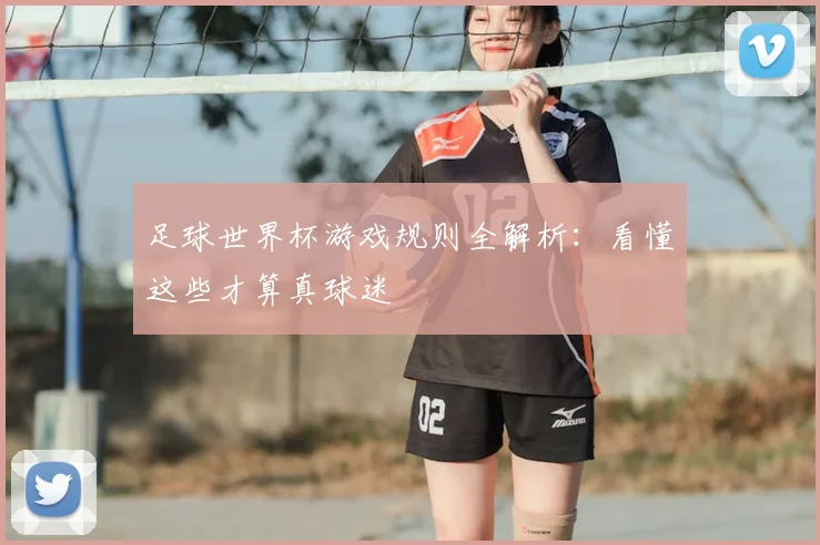 足球世界杯游戏规则全解析：看懂这些才算真球迷