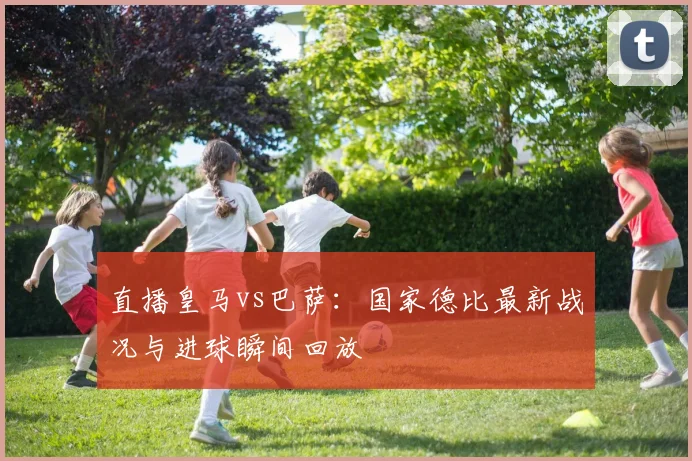 直播皇马vs巴萨:国家德比最新战况与进球瞬间回放