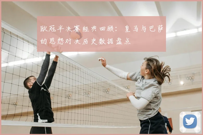 欧冠半决赛经典回顾:皇马与巴萨的恩怨对决历史数据盘点