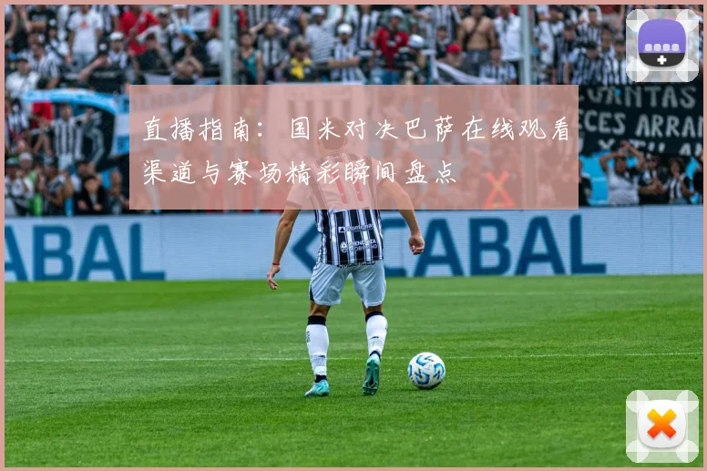 直播指南:国米对决巴萨在线观看渠道与赛场精彩瞬间盘点