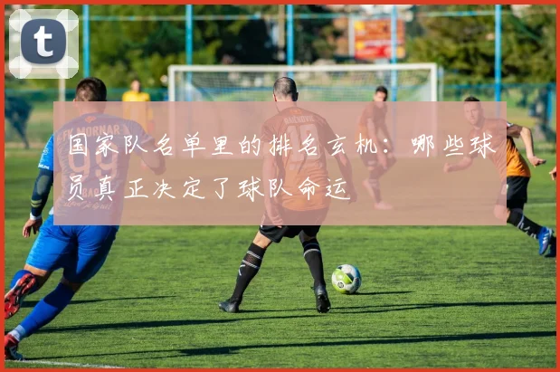 国家队名单里的排名玄机：哪些球员真正决定了球队命运