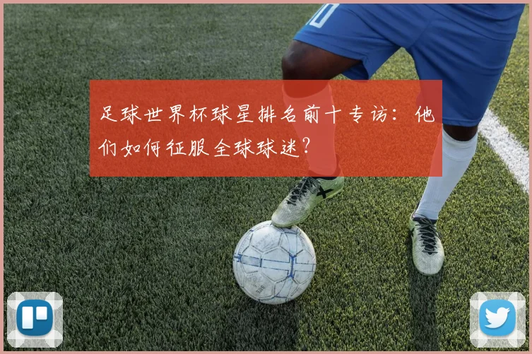 足球世界杯球星排名前十专访：他们如何征服全球球迷？